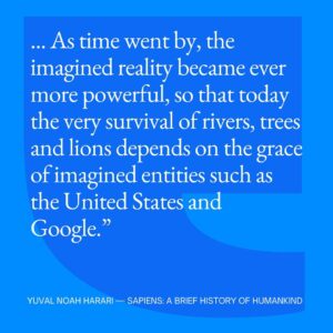 Yuval Harari Instagram - How has our evolution shaped the world?
Ever since the Cognitive Revolution, tens of thousands of years ago, humans have been living in a dual reality. 
On the one hand, the objective reality of rivers, trees and lions. On the other hand, the imagined reality of gods, nations and corporations. 
As time went by, the imagined reality became more and more powerful.
Today the very survival of rivers, trees and lions depends on the grace of imagined entities like the USA and Google.
 #YuvalNoahHarari #Quote #Sapiens #CognitiveRevolution #Reality