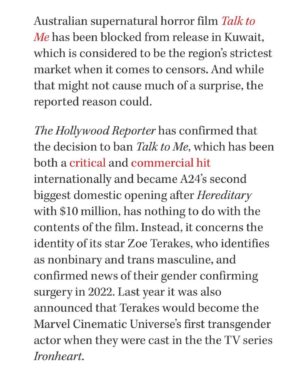 Zoe Terakes Instagram - Hello. I’ve been wondering how to respond to this. Whether it deserves the dignity of a response. This isn’t the first film Kuwait has banned. If there are queer or trans themes or scenes in your film, it’s probably not gonna make it to the Gulf. Which is devastating and terrifying in its own right. But our film doesn’t have queer themes. Our film doesn’t actually ever mention my transness, or my queerness. I am a trans actor who happened to get the role. I’m not a theme. I’m a person. Kuwait has banned this film due to my identity alone. Reportedly, this is a first. This is a new precedent. It is targeted and dehumanising and means to harm us. As much as it is very sad to be on the receiving end of this, what is even more heartbreaking is what this precedent means for the queer and trans people of Kuwait. Representation is hope. Representation is a light at the end of the tunnel, a reason to keep going, something to hold onto in the dark, a voice that whispers things can be better than they are. Eliminating trans actors on screens will not eliminate trans people (as much as the government of Kuwait wishes it would) but it will eliminate a lot of hope. And hope is such a large part of how we live as marginalised people. It’s how we learn to move through the hatred and the mistreatment and the violence. We look to all the people who have done it before us, we look to all the people who are doing it beside us, and that gives us hope to keep going. We are a community that has learnt to depend on each other, because cis people have historically been no help. Therefore, our survival is so dependent on our ability to look to each other, to share with each other, to lean on each other, to love each other, to see each other. My heart breaks for the trans people and queer people of Kuwait who have so few places to look. If you feel angry, sad or confused by this, consider donating to the Rainbow Railroad; an organisation that helps queer and trans people access safety and lives free from persecution worldwide. Link to donate is in my bio. 
In love and anger, 
Zo x
