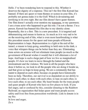 Zoe Terakes Instagram - Hello. I’ve been wondering how to respond to this. Whether it deserves the dignity of a response. This isn’t the first film Kuwait has banned. If there are queer or trans themes or scenes in your film, it’s probably not gonna make it to the Gulf. Which is devastating and terrifying in its own right. But our film doesn’t have queer themes. Our film doesn’t actually ever mention my transness, or my queerness. I am a trans actor who happened to get the role. I’m not a theme. I’m a person. Kuwait has banned this film due to my identity alone. Reportedly, this is a first. This is a new precedent. It is targeted and dehumanising and means to harm us. As much as it is very sad to be on the receiving end of this, what is even more heartbreaking is what this precedent means for the queer and trans people of Kuwait. Representation is hope. Representation is a light at the end of the tunnel, a reason to keep going, something to hold onto in the dark, a voice that whispers things can be better than they are. Eliminating trans actors on screens will not eliminate trans people (as much as the government of Kuwait wishes it would) but it will eliminate a lot of hope. And hope is such a large part of how we live as marginalised people. It’s how we learn to move through the hatred and the mistreatment and the violence. We look to all the people who have done it before us, we look to all the people who are doing it beside us, and that gives us hope to keep going. We are a community that has learnt to depend on each other, because cis people have historically been no help. Therefore, our survival is so dependent on our ability to look to each other, to share with each other, to lean on each other, to love each other, to see each other. My heart breaks for the trans people and queer people of Kuwait who have so few places to look. If you feel angry, sad or confused by this, consider donating to the Rainbow Railroad; an organisation that helps queer and trans people access safety and lives free from persecution worldwide. Link to donate is in my bio. 
In love and anger, 
Zo x