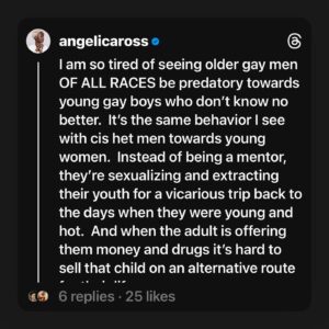 Angelica Ross Instagram - Pick a slide, any slide 

I am so tired of seeing older gay men OF ALL RACES be predatory towards young gay boys who don’t know no better.  It’s the same behavior I see with cis het men towards young women.  Instead of being a mentor, they’re sexualizing and extracting their youth for a vicarious trip back to the days when they were young and hot.  And when the adult is offering them money and drugs it’s hard to sell that child on an alternative route for their life.