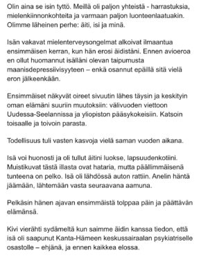 Maria Veitola Instagram - Eilen kuulitte Tapio Suomisen ex-vaimon ja lapsen äidin, Birgitin kokemuksen siitä, millaista on elää kaksisuuntaista mielialahäiriötä sairastavan vierellä ja yrittää pitää tätä hengissä.

Kaksisuuntaisille mielialahäiriöille on ominaista vaihtelevin välein toisiaan seuraavat sairauden pahenemisjaksot joihin voi liittyä aistiharhoja tai harhaluuloja. 

Mielen ylivirittymistila eli mania ja depressiojaksot vuorottelevat ja ne aiheuttavat monenlaisia lieveilmiöitä, kuten velka,- päihde- ja peliriippuvuusongelmia. Usein ikääntymisen myötä depression osuus sairaudenkuvassa korostuu. 

Sairaudessa voi olla myös vähäoireisia tai kokonaan oireettomia jaksoja.

Tänään äänen saa Birgitin ja Tapion yhteinen lapsi, Siiri.

Hän kertoo millaista on, kun turvallinen vanhempi muuttuu joksikin ihan muuksi.

Kuka hoitaa perheen, kun joku sairastuu?

Miten kasvaa aikuiseksi ja oppia luottamaan siihen, että elämä kantaa - kun se ei kantanut isääkään?