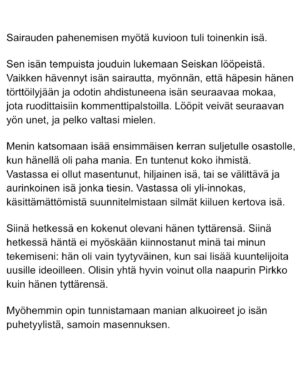 Maria Veitola Instagram - Eilen kuulitte Tapio Suomisen ex-vaimon ja lapsen äidin, Birgitin kokemuksen siitä, millaista on elää kaksisuuntaista mielialahäiriötä sairastavan vierellä ja yrittää pitää tätä hengissä.

Kaksisuuntaisille mielialahäiriöille on ominaista vaihtelevin välein toisiaan seuraavat sairauden pahenemisjaksot joihin voi liittyä aistiharhoja tai harhaluuloja. 

Mielen ylivirittymistila eli mania ja depressiojaksot vuorottelevat ja ne aiheuttavat monenlaisia lieveilmiöitä, kuten velka,- päihde- ja peliriippuvuusongelmia. Usein ikääntymisen myötä depression osuus sairaudenkuvassa korostuu. 

Sairaudessa voi olla myös vähäoireisia tai kokonaan oireettomia jaksoja.

Tänään äänen saa Birgitin ja Tapion yhteinen lapsi, Siiri.

Hän kertoo millaista on, kun turvallinen vanhempi muuttuu joksikin ihan muuksi.

Kuka hoitaa perheen, kun joku sairastuu?

Miten kasvaa aikuiseksi ja oppia luottamaan siihen, että elämä kantaa - kun se ei kantanut isääkään?