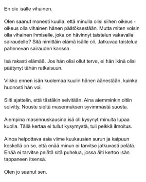 Maria Veitola Instagram - Eilen kuulitte Tapio Suomisen ex-vaimon ja lapsen äidin, Birgitin kokemuksen siitä, millaista on elää kaksisuuntaista mielialahäiriötä sairastavan vierellä ja yrittää pitää tätä hengissä.

Kaksisuuntaisille mielialahäiriöille on ominaista vaihtelevin välein toisiaan seuraavat sairauden pahenemisjaksot joihin voi liittyä aistiharhoja tai harhaluuloja. 

Mielen ylivirittymistila eli mania ja depressiojaksot vuorottelevat ja ne aiheuttavat monenlaisia lieveilmiöitä, kuten velka,- päihde- ja peliriippuvuusongelmia. Usein ikääntymisen myötä depression osuus sairaudenkuvassa korostuu. 

Sairaudessa voi olla myös vähäoireisia tai kokonaan oireettomia jaksoja.

Tänään äänen saa Birgitin ja Tapion yhteinen lapsi, Siiri.

Hän kertoo millaista on, kun turvallinen vanhempi muuttuu joksikin ihan muuksi.

Kuka hoitaa perheen, kun joku sairastuu?

Miten kasvaa aikuiseksi ja oppia luottamaan siihen, että elämä kantaa - kun se ei kantanut isääkään?