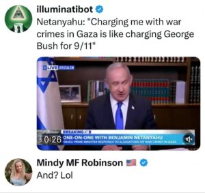 Mindy Robinson Instagram - That would be right up there with charging Epstein's clients for rape, Fauci for medical genocide, Bill Gates for crimes against humanity, or any of the other egregious atrocities these psychopaths keep getting away with because they were put in charge of themselves.

PS Both Israel and the U.S. are funding both sides of that war, because these godless globalist war pigs WANT to turn the Holy Land into ground zero....and they don't care how many Palestinians and Jews have to die to make that happen.