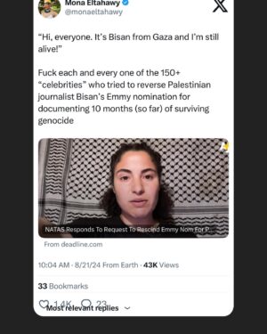 Mona Eltahawy Instagram - “Hi, everyone. It’s Bisan from Gaza and I’m still alive!”

Fuck each and every one of the 150  “celebrities” who tried to reverse Palestinian journalist Bisan’s Emmy nomination for documenting 10 months (so far) of surviving genocide

Bisan’s rage, anger, and tears are commas, semicolons and exclamation marks punctuating Israel’s savagery in her land.

I wrote a Wonder Chronicle about the wonder of 25yo Bisan!

Bisan is so beloved and cared for that many of us around the world know her simply as BISAN!

Her full name is Bisan Atef Owda

And how dare you despair when Bisan’s hope still burns bright? And how dare you entertain complacency as this storyteller outruns death? Follow Bisan and trust her as the barometer of the tenacity of your wonder: catch up with Bisan.

https://www.feministgiant.com/p/the-wonder-chronicles-3?r=50le&utm_campaign=post&utm_medium=web