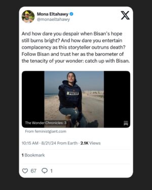 Mona Eltahawy Instagram - “Hi, everyone. It’s Bisan from Gaza and I’m still alive!”

Fuck each and every one of the 150  “celebrities” who tried to reverse Palestinian journalist Bisan’s Emmy nomination for documenting 10 months (so far) of surviving genocide

Bisan’s rage, anger, and tears are commas, semicolons and exclamation marks punctuating Israel’s savagery in her land.

I wrote a Wonder Chronicle about the wonder of 25yo Bisan!

Bisan is so beloved and cared for that many of us around the world know her simply as BISAN!

Her full name is Bisan Atef Owda

And how dare you despair when Bisan’s hope still burns bright? And how dare you entertain complacency as this storyteller outruns death? Follow Bisan and trust her as the barometer of the tenacity of your wonder: catch up with Bisan.

https://www.feministgiant.com/p/the-wonder-chronicles-3?r=50le&utm_campaign=post&utm_medium=web