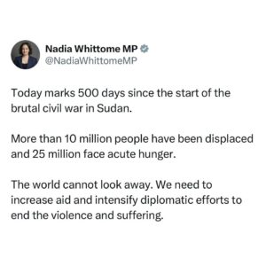 Nadia Whittome Instagram - Today marks 500 days since the start of the brutal civil war in Sudan.

More than 10 million people have been displaced and 25 million face acute hunger.

The world cannot look away. We need to increase aid and intensify diplomatic efforts to end the violence and suffering.