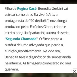 Regina Casé Instagram - Estava guardando esse segredo e fico feliz de agora poder contar para vocês que minha filha Benedita vai protagonizar esse filme como atriz!
Dá para imaginar quantos significados isso tem para mim e para ela? 
Sempre achei que a sua inteligência, percepção do outro, visão de mundo ,além de uma beleza magnética poderiam fazer dela uma grande atriz.
Mas veja só, nós que lutamos tanto contra o capacitismo, não conseguíamos imaginar que isso fosse possível por causa da sua surdez.
Inclusive, eu e ela estávamos, desde o ano passado, escrevendo e sonhando com um espetáculo, nós duas juntas no palco contracenando, para reparar esse erro!
 (Vamos fazer mais pra frente!)
É claro que a Benedita pode atuar! Ela pode fazer o que quiser! 
Talvez a responsabilidade não seja só nossa, é que o mundo mudou, né? 
Em algumas coisas para pior, mas em algumas  para melhor. 
Hoje em dia é possível ligar a TV e ver um elenco com muitos atores negros, o que antes era impensável...
Hoje, vemos pessoas com deficiência ocupando lugares nunca d'antes imaginados!
Claro que queremos muito mais e vamos conseguir! 
Mas temos que comemorar essas vitórias, né? 
A roteirista, assim como a Bê, é surda e vem perdendo gradativamente a audição. 
Minha filha, nasceu ouvinte e, ainda bebezinha, por causa de uma pneumonia tomou uma dose muito alta de antibióticos ototóxicos o que resultou numa perda auditiva severa. 
Eu conto toda essa história para que muitas mães, muitas pessoas que estão nesse momento recebendo um diagnóstico, pensem como a Júlia e pensem como a Benedita, 
QUE DÁ O MAIOR MEDO, MAS QUE DÁ PRA IR 
COM MEDO MESMO! ❤️
Vocês duas, tenho certeza, vão fazer um trabalho lindo, que se hoje já me emociona, imagina quando eu assistir isso tudo na tela???!!!! ❤️❤️❤️❤️

@beneditazerbini 
@juliaspadaccini