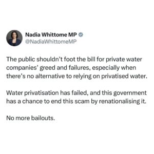 Nadia Whittome Instagram - The public shouldn’t foot the bill for private water companies’ greed and failures, especially when there’s no alternative to relying on privatised water.

Water privatisation has failed, and this government has a chance to end this scam by renationalising it.

No more bailouts.