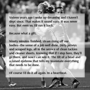 Becky Sauerbrunn Instagram - It’s time.

You work hard. You take each moment. And then it happens.

You wake up one day and realize you’re still dreaming. And then you work even harder to do the impossible—to hold onto that dream, to shape it, to stretch it out, for as long as you can. Knowing full well that one day you would either have to let it go or watch it slip from your grasp.

But you do it anyway. Because it’s worth it.

Nothing will compare to the last sixteen years. How could it? The challenge of chasing victory. The bravery to fail. The willingness to suffer. The joy and relief when you achieve it. The drive to go again. 
Sixteen years ago I woke up dreaming and I haven’t slept since. That makes it sound easy. It was never easy. But even so, I’d run it back.

Because what a gift. 

Ninety minutes finished, steam rising off our bodies—the sense of a job well done. Dirty jerseys and scraped legs, all in the service of clean tackles and cleaner sheets. Knowing that if I step here, they’ll go there, and now I can win it. The tilt of a head and a raised eyebrow that tells my teammate everything that needs to be done.

Of course I’d do it all again. In a heartbeat.

To the coaches who believed in me. To the fans who supported us. To the admin and support staff who kept me moving. To my friends and family who stood by me. To my partner for all the practice reps and knowing not to critique them. And to all my teammates who bought in and fought both for each other and for an idea bigger than ourselves.

Thank you.

It was an honor and a privilege—to play with you and for you. It means the world to me that you gave me so much. I never took any of it for granted, but I also know nothing I say or do will ever be enough to repay you.
All I can do is hope that you got to share in some of the joy I felt every time I stepped onto a field—that you got to dream with me, even if just for a little while.

This isn’t the end. I’ll be around. I love this game too much to leave it for good. But for the first time in sixteen years I’m going to find a quiet moment and close my eyes for a bit.

Excited to see where I wake up next.

With so much love and gratitude,
Becky