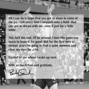 Becky Sauerbrunn Instagram - It’s time.

You work hard. You take each moment. And then it happens.

You wake up one day and realize you’re still dreaming. And then you work even harder to do the impossible—to hold onto that dream, to shape it, to stretch it out, for as long as you can. Knowing full well that one day you would either have to let it go or watch it slip from your grasp.

But you do it anyway. Because it’s worth it.

Nothing will compare to the last sixteen years. How could it? The challenge of chasing victory. The bravery to fail. The willingness to suffer. The joy and relief when you achieve it. The drive to go again. 
Sixteen years ago I woke up dreaming and I haven’t slept since. That makes it sound easy. It was never easy. But even so, I’d run it back.

Because what a gift. 

Ninety minutes finished, steam rising off our bodies—the sense of a job well done. Dirty jerseys and scraped legs, all in the service of clean tackles and cleaner sheets. Knowing that if I step here, they’ll go there, and now I can win it. The tilt of a head and a raised eyebrow that tells my teammate everything that needs to be done.

Of course I’d do it all again. In a heartbeat.

To the coaches who believed in me. To the fans who supported us. To the admin and support staff who kept me moving. To my friends and family who stood by me. To my partner for all the practice reps and knowing not to critique them. And to all my teammates who bought in and fought both for each other and for an idea bigger than ourselves.

Thank you.

It was an honor and a privilege—to play with you and for you. It means the world to me that you gave me so much. I never took any of it for granted, but I also know nothing I say or do will ever be enough to repay you.
All I can do is hope that you got to share in some of the joy I felt every time I stepped onto a field—that you got to dream with me, even if just for a little while.

This isn’t the end. I’ll be around. I love this game too much to leave it for good. But for the first time in sixteen years I’m going to find a quiet moment and close my eyes for a bit.

Excited to see where I wake up next.

With so much love and gratitude,
Becky