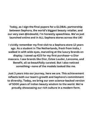 Diipa Khosla Instagram - Today, as I sign the final papers for a GLOBAL partnership between Sephora, the world’s biggest beauty retailer, and our very own @indewild, I’m honestly speechless. We’ve just launched online and in ALL @SephoraUK stores across the UK!

I vividly remember my first visit to a Sephora store 12 years ago. As a student in The Netherlands, fresh from India, I walked in with wide eyes, marveling at the luxury brands on display. I saved up €23 for my first purchase—a Dior mascara. I saw brands like Dior, Estee Lauder, Lancome, and Benefit, all so beautifully curated. But I also noticed something—none of the models looked like me.

Just 3 years into our journey, here we are. This achievement reflects both our team’s growth and Sephora’s commitment to diversity. Today, we bring our own science-backed version of 5000 years of Indian beauty wisdom to the world. We’re proudly showcasing our rich culture in a modern form.

The world is ready for India. A homegrown, ‘made in India’ brand is going to shine on Sephora shelves globally. We get to share rituals like the ‘champi’ and introduce superherbs like turmeric and ashwagandha, along with household staples like ghee. Just as India introduced Yoga and Meditation to the world, both now scientifically recognized, our beauty traditions are ready for global recognition.

I dream big and never settle for less than the best, but this moment humbles me. None of this would be possible without you. Your support, curiosity, excitement, and loving criticism built this brand brick by brick. From our dining table, while heavily pregnant and during a global pandemic, to NOW.

This one is for YOU. We started 3 years ago on a Zoom call, and today we are a community of 500,000 strong. We promise to keep evolving and bringing you the best of Ayurvedistry™. The best is yet to come!! 🚀🥹❤️