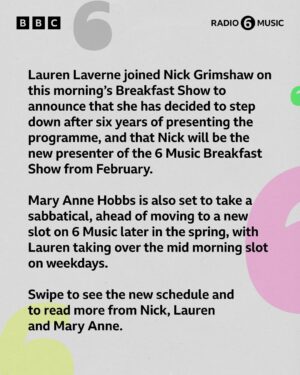 Lauren Laverne Instagram - Lauren Laverne has just shared the news that she’s stepping down from the 6 Music Breakfast Show to move to a new daytime slot. 📻
 
Thank you Lauren for six incredible years on Breakfast and big congratulations to Nick Grimshaw - our new Breakfast Show host from February! 💚
 
After spending the last six years changing the game on mid mornings, Mary Anne Hobbs is set to take a well earned sabbatical, ahead of an exciting new show launching later in the spring. Thanks for everything Mary Anne! 🖤
 
Lauren will make her return to 6 in February, taking the helm of the mid morning slot, with features like Desert Island Disco and People’s Playlist, as well as live sessions.
 
⬅️ Swipe to read more ⬅️
 
Samantha Moy, Head of BBC Radio 6 Music says: “It really is wonderful news that Lauren is feeling better and is ready to return to 6 Music. Like our listeners, we have missed her enormously and we can’t wait to have her back on air.”

“Since the summertime, Nick has hosted our Breakfast show and it’s been clear how much our listeners have taken him into their homes and hearts. He is one of the finest broadcasters of his generation and we are thrilled that he is going to become the brand new presenter of the 6 Music Breakfast show.”

“Mary Anne is the very best of us at 6 Music. As well as a DJ, she is a lover of art, the seeker of unheard sounds, fierce advocate, generous mentor and true friend. Mary Anne is a sheer force of nature, compelled to share her passion for music - in all of its forms - with the world.  At 6 Music we are richer for it and we look forward to our wild horse’s return later this year.”