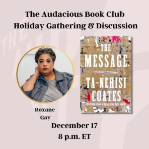 Roxane Gay Instagram - Next week in the Audacious Book Club, we'll meet for a live book club discussion of Ta-Nehisi Coates's The Message and a holiday gathering. The author will not be joining us, but we will hang out and talk about the book as if we were having a book club gathering in person. I hope to see many of you there! Register for the December 17 event in the link here or in my stories: https://ow.ly/LtgX50UqVjV
