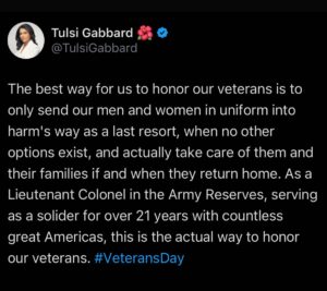 Tulsi Gabbard Instagram - The best way for us to honor our veterans is to only send our men and women in uniform into harm’s way as a last resort, when no other options exist, and actually take care of them and their families if and when they return home. As a Lieutenant Colonel in the Army Reserves, serving as a solider for over 21 years with countless great Americas, this is the actual way to honor our veterans. #VeteransDay