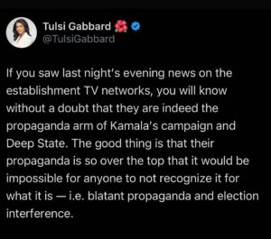 Tulsi Gabbard Instagram - If you saw last night’s evening news on the establishment TV networks, you will know without a doubt that they are indeed the propaganda arm of Kamala’s campaign and Deep State. The good thing is that their propaganda is so over the top that it would be impossible for anyone to not recognize it for what it is — i.e. blatant propaganda and election interference.