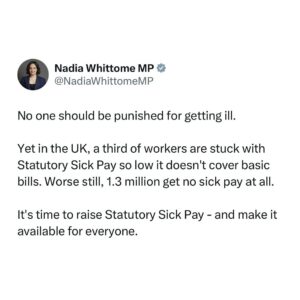 Nadia Whittome Instagram - No one should be punished for getting ill.

Yet in the UK, a third of workers are stuck with Statutory Sick Pay so low it doesn’t cover basic bills. Worse still, 1.3 million get no sick pay at all.

It’s time to raise Statutory Sick Pay - and make it available for everyone.