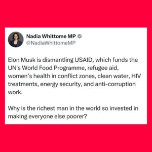 Nadia Whittome Instagram - Elon Musk is dismantling USAID, which funds the UN’s World Food Programme, refugee aid, women’s health in conflict zones, clean water, HIV treatments, energy security, and anti-corruption work. 

Why is the richest man in the world so invested in making everyone else poorer?