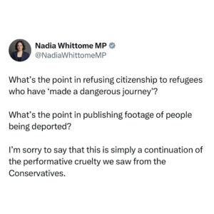 Nadia Whittome Instagram - What’s the point in refusing citizenship to refugees who have ‘made a dangerous journey’?

What’s the point in publishing footage of people being deported?

I’m sorry to say that this is simply a continuation of the performative cruelty we saw from the Conservatives.

The new Home Office guidance means that some refugees will never be allowed to feel secure and safe in their homes.

These people are already here. We’ve agreed they are refugees. Why refuse them citizenship simply because they took the only route that was available to them?

In an increasingly volatile world, taking a leaf from the far-right playbook will never end well - for any of us.

Our party and the British public - 75% of whom believe Britain should offer refuge to those fleeing war and persecution - are better than this.