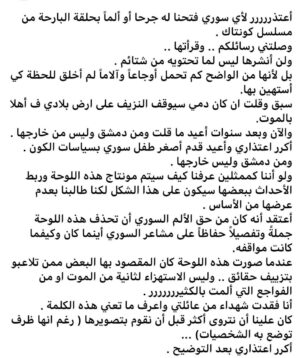 Amal Arafa Instagram - أعتذررررر لأي سوري فتحنا له جرحا أو ألماً بحلقة البارحة من مسلسل كونتاك .
وصلتني رسائلكم .. وقرأتها ..
ولن أنشرها ليس لما تحتويه من شتائم .
بل لأنها من الواضح كم تحمل أوجاعاً وآلاماً لم أخلق للحظة كي أستهين بها.
سبق وقلت ان كان دمي سيوقف النزيف على ارض بلادي ف أهلا بالموت.
والآن وبعد سنوات أعيد ما قلت ومن دمشق وليس من خارجها .
أكرر اعتذاري وأعيد قدم أصغر طفل سوري بسياسات الكون .
ومن دمشق وليس خارجها .
ولو أننا كممثلين عرفنا كيف سيتم مونتاج هذه اللوحة وربط الأحداث ببعضها سيكون على هذا الشكل لكنا طالبنا بعدم عرضها من الأساس .
أعتقد أنه كان من حق الألم السوري أن تحذف هذه اللوحة جملةً وتفصيلاً حفاظاً على مشاعر السوري أينما كان وكيفما كانت مواقفه.
عندما صورت هذه اللوحة كان المقصود بها البعض ممن تلاعبو بتزييف حقائق .. وليس الاستهزاء لثانية من الموت او من الفواجع التي ألمت بالكثيررررررر .
أنا فقدت شهداء من عائلتي واعرف ما تعني هذه الكلمة .
كان علينا أن نتروى أكثر قبل أن نقوم بتصويرها ( رغم انها ظرف توضع به الشخصيات) ...
أكرر اعتذاري بعد التوضيح .
#أمل_عرفة