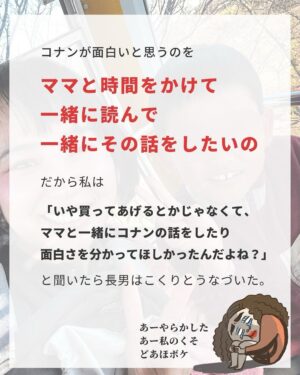 Bubbly Tamami Instagram - 自戒を込めて投稿しました（笑）
@bubblytamami 

猛反省しました。
この子たちにこれまでどれだけ
【あーママまた忙しそう】て思わせてしまったんだろう🥲

子供は何を買ってあげた、
どこに連れて行ったも大切かもしれないけど、
向き合ってくれて一緒に共有する時間、
僕だけを見てくれている大切にされてる時間、
大人は小さなことだと思うことたを
一緒に分かち合えたこと、
バブ太は求めているんだろうなって。

こんだけしてるのに！？
って正直思うときもあるけど
それって親側が与えていることで
子どもはもっと近くにあるものを欲しているのかなって。
 
はぁ・・・くそが。
本当自分くそくそすぎた。
分かち合いたかった。ただそれだけだった。

そのあとちゃんとコナンを読み
バブ太とコナンの話しで盛り上がることができました。
本人もすごく嬉しそうだった🥲❤️‍🩹

このコナン事件の日から、
生活の中で分かち合える小さなことを前より意識してます🌱
 
意識してるのが
🔳一日一冊子供と本を読む
🔳これ見て！をどんな形でもちょっとは何かしら反応をする
🔳寝る前にお布団でゴロゴロしながら何気ない会話を急かしすぎない
 
 
を意識してます。

正直これだけでも
私にとっては
かなり頑張ってます（笑）😂😂😂
 
でもこれを意識するようになって
子供たちと接していると
罪悪感や自己否定もちょっと少なくなりました。
 
やってあげれなかった・・・
という罪悪感って結構きつかったんだな～て思ったよ。
 
もちろんできない時はできないし
スマホ見てしまう時もあるけどな！
5分だけでもを意識してます。
でもあの時に気づけて本当によかったと
思いました❤️‍🩹

私の自戒を読んでくれでありがとう（笑）‼️
 
誰かの何かのキッカケになれたら嬉しいです🌱

—————————————

✔︎バブたまのファンクラブ
現在700名の戦友たちが共に子育てしてるよ！
・居場所繋がり
・学び知識
・笑い
バブたまの活動を参加型で応援して孤独の回避を目的としたコミュニティです！特典もりだくさん800円✨月初募集してます！ストーリーチェック♡

✔︎初書籍【LOVE自分子育て】出版しました

こんな私はダメだ、母親失格だ、夫との子育てが難しい
と悩んで自分を責めているママ全員読んでほしい！

Amazon、楽天、書店でゲットできます！

上記すべて
@bubblytamami 
プロフィールURLやハイライトから⭐︎

———————————
#ママ#お母さん#子育て#産後うつ#産後#育児#育児ノイローゼ #マタニティブルー#プリンセス思考#ママの笑顔がいちばん