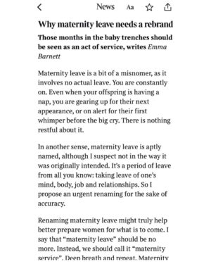 Emma Barnett Instagram - This interview drops tomorrow. 

It isn’t maternity leave. Not really. 

It’s service. Maternity Service. Somehow I realised this during the fog of my second tour of duty, that I had fought tooth and nail to experience. 

And I was weirdly elated. Elated to a) have had an original thought through the sleep deprivation, the love bomb that is our daughter and the relentless abnegation of self. And b) to have snatched the time between naps, feeding, cleaning, doctor visits, nappies and school pick-ups to explore this thought. And write my account of maternity service - live - as it was happening. 

The result is a book I am really proud (and still rather amazed) exists and lands on shelves on March 13. I have read so many powerful books about motherhood and parenting - esp as host of the mighty @bbcwomanshour - but never one expressly on maternity leave and what actually goes down in this love wilderness: mentally, physically and practically.

Maternity service, unlike leave, also never ends. And this framing really helps me dig deep to this day with my mothering of a two and seven year old girl and boy. 

In the book I also share stories I have already forgotten or unwittingly erased from that period - having already happily let the rose-tinted glasses descend. More to come and to be discussed. But I would bloody love you to pick up a copy via the pre order #linkinbio and to hear your take. Genuinely. Or when it drops next month from your local bookshop if you have one. 

Rest assured- it’s deliberately short but packs a punch. 

Here are some parts of the book extract in the @sundaytimesmagazine @thetimes exclusively tomorrow. 

Big thanks to The Sunday Times for putting maternity leave on the front page. 

✍🏼 @laurafpullman 
📸 @saneseven 
💄 @emmasleon 
👖 @kate_barbour 

#maternity #maternityleave #maternityservice #idea #holdthefrontpage #sundaypaper #sunday #sundaytimes #newbook #bookstagram #preorder #women #newmum #motherhood