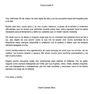 Karol Cariola Instagram - Comunicado II

Hoy miércoles 05 de marzo he sido dada de alta y ya me encuentro fuera del hospital junto a mi hijo.

Borjita está bien, nació sano y yo con mucho esfuerzo, a pesar de la tensión y evidentes dificultades que he tenido que enfrentar durante estos días, estoy logrando tener la calma necesaria para amamantarlo y darle los cuidados que un recién nacido necesita. 

Sin duda que no le deseo a ninguna mujer que en un momento tan especial como es dar a luz, sea objeto de una acción como la que me ha tocado vivir. Como autoridad de la República estoy siempre disponible a colaborar con la justicia y reitero que he actuado siempre apegada a la ley.

Como familia estamos muy agradecidos de cada mensaje de amor que nos envían, de los cariños, los buenos deseos y apoyos. Me sirven mucho para sentirme acompañada y me dan mucha fuerza. 

Espero pronto recuperar todas mis condiciones para realizar mi defensa. Por mi parte, seguiré como siempre trabajando por Chile, por sus mujeres, niños, niñas, adultos mayores, por sus trabajadores y trabajadoras, por los más humildes y excluidos, como lo he hecho siempre a lo largo de mi historia.

Con amor y cariño,

Karol Cariola Oliva