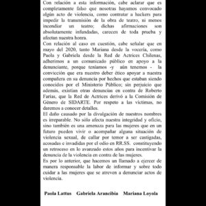 Mariana Loyola Instagram - Después de la inoportuna irrupción de un actor en los Premios Caleuche el 31 de enero del presente año, Francisca García-Huidobro en el programa Only Fama, leyó una lista con nuestros nombres y el de dos compañeras más, sindicándonos como responsables del delito de amenazas de quema de un teatro y hackeo de una señal de streaming.
Como aludidas nos vimos en la obligación de recurrir a la Ley de Prensa en su título IV, artículo 19 y enviamos dos cartas con el fin de rectificar dicha acusación pública: una  de ellas al matinal de Chilevisión “Contigo en la Mañana”, y otra al programa “Only Fama” de Mega. En este último, su conductora incumplió lo que exige la ley y leyó sólo dos frases de la carta. Por su parte, el matinal de Chilevisión simplemente no la leyó, incumpliendo así la Ley de Prensa que todo programa escrito y audiovisual debe conocer y acatar.

Es por esto que compartimos con ustedes esta carta de rectificación enviada a ambos programas donde se expusieron nuestros nombres y fotos.
Si no hacen pública esta carta ellos, lo hacemos nosotras.

Instamos a los medios a hacer su trabajo de forma responsable e informada.
Estamos en un momento complejo en el mundo entero, nuestros derechos están en riesgo, los hombres en el poder están cambiando la narrativa, queriéndonos  nuevamente calladas, sumisas, sin denunciar abusos, “de vuelta en la cocina”.
Sepan que no nos van a callar, no de nuevo. 

El repudio que provoca la difamación es grande, pero no es más grande que la fuerza que tenemos cuando las mujeres nos unimos frente a los abusos que día a día se reproducen en nuestro medio, en nuestro país y en el mundo entero.
Seguiremos apoyando a las denunciantes y víctimas y buscando que los espacios de trabajo sean seguros y libres de violencia para niñas y mujeres.
Paola Lattus Ramos 
Gabriela Arancibia Galdames 
Mariana Loyola Ruz