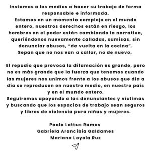 Mariana Loyola Instagram - Después de la inoportuna irrupción de un actor en los Premios Caleuche el 31 de enero del presente año, Francisca García-Huidobro en el programa Only Fama, leyó una lista con nuestros nombres y el de dos compañeras más, sindicándonos como responsables del delito de amenazas de quema de un teatro y hackeo de una señal de streaming.
Como aludidas nos vimos en la obligación de recurrir a la Ley de Prensa en su título IV, artículo 19 y enviamos dos cartas con el fin de rectificar dicha acusación pública: una  de ellas al matinal de Chilevisión “Contigo en la Mañana”, y otra al programa “Only Fama” de Mega. En este último, su conductora incumplió lo que exige la ley y leyó sólo dos frases de la carta. Por su parte, el matinal de Chilevisión simplemente no la leyó, incumpliendo así la Ley de Prensa que todo programa escrito y audiovisual debe conocer y acatar.

Es por esto que compartimos con ustedes esta carta de rectificación enviada a ambos programas donde se expusieron nuestros nombres y fotos.
Si no hacen pública esta carta ellos, lo hacemos nosotras.

Instamos a los medios a hacer su trabajo de forma responsable e informada.
Estamos en un momento complejo en el mundo entero, nuestros derechos están en riesgo, los hombres en el poder están cambiando la narrativa, queriéndonos  nuevamente calladas, sumisas, sin denunciar abusos, “de vuelta en la cocina”.
Sepan que no nos van a callar, no de nuevo. 

El repudio que provoca la difamación es grande, pero no es más grande que la fuerza que tenemos cuando las mujeres nos unimos frente a los abusos que día a día se reproducen en nuestro medio, en nuestro país y en el mundo entero.
Seguiremos apoyando a las denunciantes y víctimas y buscando que los espacios de trabajo sean seguros y libres de violencia para niñas y mujeres.
Paola Lattus Ramos 
Gabriela Arancibia Galdames 
Mariana Loyola Ruz