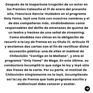 Mariana Loyola Instagram - Después de la inoportuna irrupción de un actor en los Premios Caleuche el 31 de enero del presente año, Francisca García-Huidobro en el programa Only Fama, leyó una lista con nuestros nombres y el de dos compañeras más, sindicándonos como responsables del delito de amenazas de quema de un teatro y hackeo de una señal de streaming.
Como aludidas nos vimos en la obligación de recurrir a la Ley de Prensa en su título IV, artículo 19 y enviamos dos cartas con el fin de rectificar dicha acusación pública: una  de ellas al matinal de Chilevisión “Contigo en la Mañana”, y otra al programa “Only Fama” de Mega. En este último, su conductora incumplió lo que exige la ley y leyó sólo dos frases de la carta. Por su parte, el matinal de Chilevisión simplemente no la leyó, incumpliendo así la Ley de Prensa que todo programa escrito y audiovisual debe conocer y acatar.

Es por esto que compartimos con ustedes esta carta de rectificación enviada a ambos programas donde se expusieron nuestros nombres y fotos.
Si no hacen pública esta carta ellos, lo hacemos nosotras.

Instamos a los medios a hacer su trabajo de forma responsable e informada.
Estamos en un momento complejo en el mundo entero, nuestros derechos están en riesgo, los hombres en el poder están cambiando la narrativa, queriéndonos  nuevamente calladas, sumisas, sin denunciar abusos, “de vuelta en la cocina”.
Sepan que no nos van a callar, no de nuevo. 

El repudio que provoca la difamación es grande, pero no es más grande que la fuerza que tenemos cuando las mujeres nos unimos frente a los abusos que día a día se reproducen en nuestro medio, en nuestro país y en el mundo entero.
Seguiremos apoyando a las denunciantes y víctimas y buscando que los espacios de trabajo sean seguros y libres de violencia para niñas y mujeres.
Paola Lattus Ramos 
Gabriela Arancibia Galdames 
Mariana Loyola Ruz