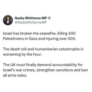 Nadia Whittome Instagram - Israel has broken the ceasefire, killing 400 Palestinians in Gaza and injuring over 500.

The death toll and humanitarian catastrophe is worsening by the hour.

The UK must finally demand accountability for Israel’s war crimes, strengthen sanctions and ban all arms sales.