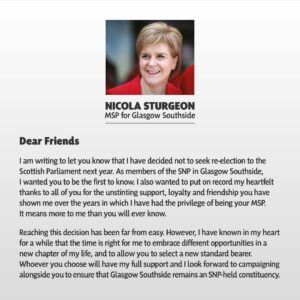 Nicola Sturgeon Instagram - Being one of the original 1999 Members of the Scottish Parliament, serving (by the time of the election) for 27 years - almost exactly half my life - and getting to represent Glasgow Southside, the best constituency in Scotland, has been an honour beyond words. 

However, I have known in my heart for a while that the time is right for me to embrace different opportunities in a new chapter of my life. I have therefore written this morning to SNP members in my constituency informing them that I will not be seeking selection for next year’s Holyrood election.

To my constituents, past and present: thank you for the trust you have placed in me. Being your MSP has been my privilege and I will continue to represent you to the best of my abilities until I step down next year.

To Southside SNP members: your support, loyalty and friendship, through thick and thin, has meant more to me than you will ever know. You are the best of the best. 

To SNP members across the country: I may be leaving Parliament, but I will be by your side every step of the way as we complete our journey to independence.