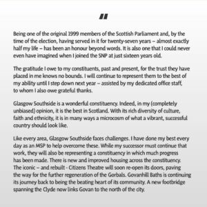 Nicola Sturgeon Instagram - Being one of the original 1999 Members of the Scottish Parliament, serving (by the time of the election) for 27 years - almost exactly half my life - and getting to represent Glasgow Southside, the best constituency in Scotland, has been an honour beyond words. 

However, I have known in my heart for a while that the time is right for me to embrace different opportunities in a new chapter of my life. I have therefore written this morning to SNP members in my constituency informing them that I will not be seeking selection for next year’s Holyrood election.

To my constituents, past and present: thank you for the trust you have placed in me. Being your MSP has been my privilege and I will continue to represent you to the best of my abilities until I step down next year.

To Southside SNP members: your support, loyalty and friendship, through thick and thin, has meant more to me than you will ever know. You are the best of the best. 

To SNP members across the country: I may be leaving Parliament, but I will be by your side every step of the way as we complete our journey to independence.