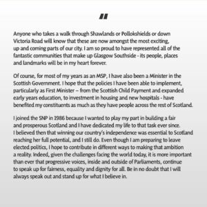 Nicola Sturgeon Instagram - Being one of the original 1999 Members of the Scottish Parliament, serving (by the time of the election) for 27 years - almost exactly half my life - and getting to represent Glasgow Southside, the best constituency in Scotland, has been an honour beyond words. 

However, I have known in my heart for a while that the time is right for me to embrace different opportunities in a new chapter of my life. I have therefore written this morning to SNP members in my constituency informing them that I will not be seeking selection for next year’s Holyrood election.

To my constituents, past and present: thank you for the trust you have placed in me. Being your MSP has been my privilege and I will continue to represent you to the best of my abilities until I step down next year.

To Southside SNP members: your support, loyalty and friendship, through thick and thin, has meant more to me than you will ever know. You are the best of the best. 

To SNP members across the country: I may be leaving Parliament, but I will be by your side every step of the way as we complete our journey to independence.