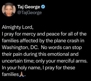 Tamara 'Taj' Johnson-George Instagram - Let’s start a prayer vigil for all of the families who have lost their loved ones in the Washington, DC, plane crash last night.  These families need everyone to stand in unity with them🙏🏽.

With everything that is happening (the LA Fires, Floods, etc.), we need to come together on one accord more than ever🙏🏾. 

“Again, I say to you that if two of you agree on earth concerning anything they ask, it will be done for them by My Father in heaven.”
‭‭Matthew‬ ‭18‬:‭19‬ ‭NKJV‬‬