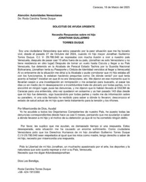 Milena Torres Instagram - SOLICITUD DE AYUDA URGENTE ‼️ 

Necesito Respuestas de las Autoridades Competentes sobre mi hijo Jonathan Guillermo Torres Duque. Venezolano, C.I:V-29.780.940 quien regresaba a vivir a su país  y fue detenido por la Guardia Nacional Bolivariana en la Alcabala de Peracal el 27 de Octubre del 2024 y hoy después de 143 días no he recibido información sobre su paradero y desconozco su estado de salud ya que mi hijo se encuentra totalmente incomunicado desde el momento de su detención, necesito que los Derechos Humanos de mi hijo sean respetados.

Misericordia con este caso, por favor. 

Roda Torres
 58 424-1913360
@nicolasmaduro @tarekwilliamsaabh
