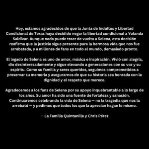 Selena Quintanilla Instagram - Today, we are grateful that the Texas Board of Pardons and Paroles has chosen to deny parole for Yolanda Saldívar. 

While nothing can bring Selena back, this decision reaffirms that justice continues to stand for the beautiful life that was taken from us and from millions of fans around the world far too soon.

Selena’s legacy is one of love, music, and inspiration. She lived with joy, gave selflessly, and continues to uplift generations with her voice and her spirit.

As her family and loved ones, we remain committed to preserving her memory and ensuring that her story is honored with the dignity and respect it deserves.

We thank Selena’s fans for their unwavering support throughout the years. Your love has been a source of strength and healing. We will continue to celebrate Selena’s life - not the tragedy that took her from us — and we ask that all who cherish her do the same.

•

Hoy, estamos agradecidos de que la Junta de Indultos y Libertad Condicional de Texas haya decidido negar la libertad condicional a Yolanda Saldívar. Aunque nada puede traer de vuelta a Selena, esta decisión reafirma que la justicia sigue presente para la hermosa vida que nos fue arrebatada, y a millones de fans en todo el mundo, demasiado pronto.

El legado de Selena es uno de amor, música e inspiración. Vivió con alegría, dio desinteresadamente y sigue elevando a generaciones con su voz y su espíritu. Como su familia y seres queridos, seguimos comprometidos a preservar su memoria y asegurarnos de que su historia sea honrada con la dignidad y el respeto que merece.

Agradecemos a los fans de Selena por su apoyo inquebrantable a lo largo de los años. Su amor ha sido una fuente de fortaleza y sanación.

Continuaremos celebrando la vida de Selena - no la tragedia que nos la arrebató - y pedimos que todos los que la aprecian hagan lo mismo.

- La Familia Quintanilla y Chris Pérez