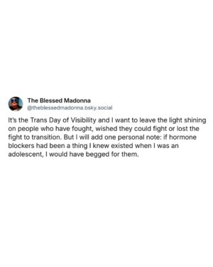 The Blessed Madonna Instagram - It’s the Trans Day of Visibility and I want to leave the light shining on people who have fought, wished they could fight or lost the fight to transition. But I will add one personal note: if hormone blockers had been a thing I knew existed when I was an adolescent, I would have begged for them.

I did not love growing into the shape of a woman. I cut my own hair off when I was barely able to hold scissors. If I could have remained in an androgynous body to match my androgynous mind, and been able to do so without deep shame and great danger, my life would have taken a very different course.

I have made peace with living in a body that at times felt like it was engineered by Kafka. And I am in experiential solidarity with all women everywhere (even the stupid bitches) and all trans, non binary and intersex people who fight the good fight to stay alive and safe in their bodies.

Lastly, I would like to say to all the TERFs, who are now campaigning for the tests of womanhood which will find them prodded and violated too: I pity your failure of imagination and your wilful ignorance. 

If you think the fascists will stop what you’ve started, you are the dumbest cunts on earth.

PS: This is me and my bestie who is filled with trans joy living our best lives on vacation. And I swear to God, if anyone fucks with him I’m gonna be everyone’s problem.